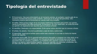 Tipología del entrevistado
 El funcionario. Hay que entrevistarlo en el momento preciso, en portador cuando sale de su
acuerdo presidencial porque está contento, entonces es el amigo del periodista. Otro
momento propicio para la entrevista es cuando está muy enojado.
 El militar. Difícil porque según él se encuentra totalmente impedido para emitir una opinión,
remite al periodista a las altas jerarquías. El banquero. Es muy reservado, se cuida de emitir
su opinión, en especial si son asuntos que no conoce a fondo.
 El científico. Dedicado a su especialidad. Evita opinar sobre asuntos que no conoce a fondo.
 El artista. Es abierto. Vive de la publicidad y opta de todo y sobre todo.
 El deportista. Igual que el artista opina sobre todo mientras no se trate su tema de interés
dentro del deporte.
 El hombre de la calle. Por lo general está siempre dispuesto a cooperar,con más razón si su
nombre aparecerá en los periódicos; con frecuencia pedirá al periodista que revise si ha
apuntado bien su nombre y apellidos. La hostilidad sólo aparece cuando se tocan ciertos
temas o se está en determinados lugares, como por ejemplo con ladrones, prostitutas, etc.,
en este caso el reportero deberá ser muy cauteloso para abordarlos.
 