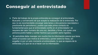 Conseguir al entrevistado
 Parte del trabajo de la propia entrevista es conseguir al entrevistado.
Buscarlo y convencerlo de que acepte la realización de la entrevista. Por
eso no es recomendable encargar esta tarea a otra persona (secretaria o
practicante de periodismo), puesto que este prima contacto es
fundamental para que el entrevistado confíe en el entrevistador: se
requiere del calor humano de una voz, decidida y firme, con quien una
persona podrá hablar y contar hechos que pueden serie ingratos.
 El periodista debe manejar con mucho tino la información previa que tiene
sobre el suceso que motiva la entrevista y poner sobre la mesa, sin
engallar ni por un solo momento al entrevistado, lo que se espera de la
entrevista y lo que se va a hacer con la información.
 