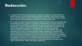 Redacción.
 La etapa final de la entrevista consiste en redactarla, editada o complementarla con
ilustraciones es una parte fundamental del trabajo periodístico. Hay quienes afirman
que la antevista debe escribirse inmediatamente después de llevarse a cabo, porque
permite que la memoria esté fresca y el interés se conserve muy vivo.
 "En cuanto a la escritura de las entrevistas, el reportero debe seguir el esquema propio
del reportaje de citas, aunque en ocasiones pueda establecer su propio esquema al
servicio del ritmo del diálogo y la narración. El reportero debe ser fiel a las ideas del
entrevistado, aunque no precisamente a las propias palabras del entrevistado. Esto
justifica el lenguaje sincopado o la presentación en el escrito de preguntas
desconcertantes que realmente no se hicieron así en la conversación, pero cuya
respuesta se provocó por cauces normales. Deben respetarse, sin embargo, las
propias palabras de la persona entrevistada cuando estas palabras tienen un valor
esencial. Es también importante no incurrir en ese error de principiantes que consiste
en ir contando al lector todos los detalles propios del revés de la trama. El lector quiere
un resultado ya logrado y no le importa el proceso preparatorio ni los hechos
irrelevantes propios de una conversación normal entre personas educadas: dar la
mano, ofrecer lumbre, desear buen viaje o suerte, etc."
 