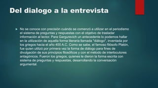 Del dialogo a la entrevista
 No se conoce con precisión cuándo se comenzó a utilizar en el periodismo
el sistema de preguntas y respuestas con el objetivo de trasladar
información al lector. Para Gargurevich un antecedente lo podemos hallar
en la utilización de aquella forma literaria llamada "diálogo", inventada por
los griegos hacia el año 400 A.C. Como se sabe, el famoso filósofo Platón,
fue quien utilizó por primera vez la forma de diálogo para fines de
divulgación de sus principios filosóficos y con el método de interlocutores
antagónicos. Fueron los griegos, quienes le dieron la forma escrita con
sistema de preguntas y respuestas, desarrollando la conversación
argumental.
 