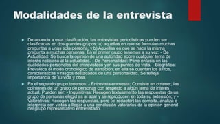 Modalidades de la entrevista
 De acuerdo a esta clasificación, las entrevistas periodísticas pueden ser
clasificadas en dos grandes grupos: a) aquellas en que se formulan muchas
preguntas a unas sola persona, y b) Aquellas en que se hace la misma
pregunta a muchas personas. En el primer grupo tenemos a su vez: - De
Actualidad: Se busca la opinión de una autoridad sobre cualquier tema de
interés noticioso al la actualidad. - De Personalidad: Pone énfasis en las
cualidades personales del entrevistado yen sus puntos de vista. - Biográfica:
Prevalece el modo cronológico de narración; en ella se cuentan los éxitos,
características y rasgos destacados de una personalidad. Se refleja
importancia de su vida y obra.
 En el segundo grupo tenemos: - Entrevista-encuesta: Consiste en obtener, las
opiniones de un grupo de personas con respecto a algún tema de interés
actual. Pueden ser: - Inquisitivas: Recogen textualmente las respuestas de un
grupo de personas elegid as al azar y se reproducen en toda su extensión; y -
Valorativas: Recogen las respuestas, pero (el redactor) las compita, analiza e
interpreta con vistas a llegar a una conclusión valorarlos de la opinión general
del grupo representativo entrevistado.
 