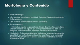 Morfología y Contenido
 Por su Morfología:
 - En cuanto al entrevistado: Individual, De grupo, Encuesta, Investigación
(o Symposium);
 - En cuanto al entrevistador: Exclusiva y Colectiva.
 Por su Contenido:
 - Informativa: Aquella en que se hace el relato de un hecho por medio de
una conversación con alguien que se responsabiliza de una idea, fue
testigo de un acontecimiento o participa de una situación nueva.
 De Opinión: En la que se obtiene un juicio sobre un tema o problema de
actualidad, que es fuente de controversias o conflictos en la comunidad.
Ilustrativa: Aquella en que se obtiene un material destinado a instruir o
entretener al lector.
 