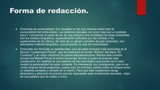 Forma de redacción.
 Entrevista de personalidad: Son aquellas en las que interesa sobre todo la
personalidad del entrevistado. Las palabras textuales son poco más que un pretexto
para ir conociendo el modo de ser de esa persona Una modalidad de estas entrevistas
son los retratos biográficos, especialmente cultivados por las revistas o los
suplementos de los diarios. Se trata de un género narrativo de gran extensión, con
abundante material fotográfico, que proyectan la vida del entrevistado.
 Entrevista con fórmulas ya establecidas: Una de estas formulas más conocidas es el
famoso "cuestionario Proust”, que se publica en la revista "Somos" del diario "El
Comercio" y en otros matutinos de países latinoamericanos. Recibe este nombre
porque fue Marcel Proust el primer personaje famoso a quien se propuso este
cuestionario. En realidad es una especie de test psicológico que puede servir para
revelar la personalidad de quien contesta. Es interesante, por consiguiente, que no se
omita ninguna de las preguntas, puesto que, en principio, actúan todas en bloque como
un sistema completo y cerrado en sí mismo. Para que este cuestionario tenga
dinamismo y atracción es preciso que las respuestas sean sumamente escuetas, mejor
de una palabra que de cuatro o cinco.
 