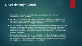 Nivel de objetividad.
 Informativas u objetivas: Aquellas que valorizan esencialmente las
declaraciones de la persona.
 De creación u objetivas: Se valora a la persona cuanto a sus declaraciones.
Tal característica ha dado pie a que algunos autores las llamen "entrevistas
biográficas, de semblanza o de personalidad".
 La Entrevista Informativa: La entrevista informativa es aquella que se reduce a
formular preguntas que justifican unas respuestas que, una vez ordenadas,
puede que sirvan bien a su objetivo de información periodística. En términos
específicos, se realiza para obtener "información periodística", por eso recibe
esa denominación.
 Entrevista Interpretativa: En lo que respecta a la entrevista de personalidad,
de creación, interpretativa o subjetiva, como se la llama, de lo que se trata es
de entrevistar a personajes para conocerlos como seres humanos, descubrir
los rasgos más resaltantes de su personalidad.
 