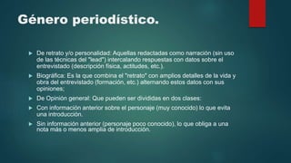 Género periodístico.
 De retrato y/o personalidad: Aquellas redactadas como narración (sin uso
de las técnicas del "lead") intercalando respuestas con datos sobre el
entrevistado (descripción física, actitudes, etc.).
 Biográfica: Es la que combina el "retrato" con amplios detalles de la vida y
obra del entrevistado (formación, etc.) alternando estos datos con sus
opiniones;
 De Opinión general: Que pueden ser divididas en dos clases:
 Con información anterior sobre el personaje (muy conocido) lo que evita
una introducción.
 Sin información anterior (personaje poco conocido), lo que obliga a una
nota más o menos amplia de introducción.
 