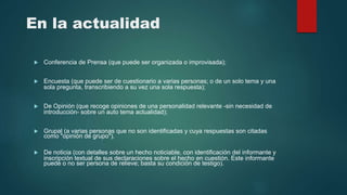 En la actualidad
 Conferencia de Prensa (que puede ser organizada o improvisada);
 Encuesta (que puede ser de cuestionario a varias personas; o de un solo tema y una
sola pregunta, transcribiendo a su vez una sola respuesta);
 De Opinión (que recoge opiniones de una personalidad relevante -sin necesidad de
introducción- sobre un auto tema actualidad);
 Grupal (a varias personas que no son identificadas y cuya respuestas son citadas
como "opinión de grupo").
 De noticia (con detalles sobre un hecho noticiable, con identificación del informante y
inscripción textual de sus declaraciones sobre el hecho en cuestión. Este informante
puede o no ser persona de relieve; basta su condición de testigo).
 