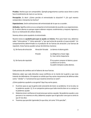 2
Pruebas. Hechos que son comparables. Ejemplo preguntamos cuantas vacas tiene o como
fue el rendimiento de maíz en sus tierras.
Percepción. Es decir: ¿Cómo percibe el entrevistado la situación? Y ¿En qué manera
comprende e interpreta los hechos?
Expectaciones. Serán estimaciones del entrevistado de lo que va a suceder.
Actitudes. Significa cómo se va a comportar el entrevistado de acuerdo a sus expectaciones.
Ej. Si utiliza abonos es porque espera obtener mejores rendimientos y mayores ingresos y
ésa es su motivación de utilizar abonos.
Veamos ahora como ayudarle al entrevistado:
Nuestra tarea es ayudarle para que se ayude a sí mismo. Pero para hacer eso, debemos
saber “cómo piensa” Y “cómo aprende” y “por qué actúa de acuerdo a lo que estudia”. Un
comportamiento determinado es el producto de las fuerzas de atracción y las fuerzas de
repulsión. Estas fuerzas pueden actuar de distintas maneras:
Ej. De fuerza de atracción Atracción forzada Le damos el abono gratis
Presión Lo obligamos a hacer algo.
Ej. Usar cierta maquinaria
Ej. De fuerza de repulsión Él no quiere comprar el abono y puso
su dinero en la tierra.
Su padre tampoco usaba abonos.
Cada proceso de cambios será el balance de esas fuerzas.
Debemos saber que cada disturbio causa conflictos en la mente de la gente y que esos
tratarán de defenderse. Al respecto se señala que hay varios mecanismos de defensa tales
como: “olvidar” o “convencernos que nosotros tenemos la razón”.
¿Cómo podemos ayudarle a esa gente? Aquí hay varios pasos.
 El primer paso es que la gente esté consciente de tener un problema. Si no lo está, no
le podemos ayudar. Ej. Si un campesino piensa que todo marcha bien en su campo no
le podemos ayudar.
 Debemos tener confianza en la persona que vamos a ayudar. No podemos ayudar a una
persona si no creemos en ella y debemos aceptar que el agricultor cree que es cierto lo
que él nos dice.
 Tenemos que percibir (aprender) lo que dice, tal como “él lo percibe”.
 