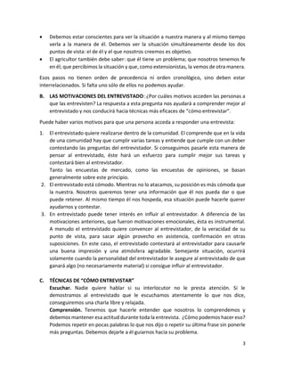3
 Debemos estar conscientes para ver la situación a nuestra manera y al mismo tiempo
verla a la manera de él. Debemos ver la situación simultáneamente desde los dos
puntos de vista: el de él y el que nosotros creemos es objetivo.
 El agricultor también debe saber: que él tiene un problema; que nosotros tenemos fe
en él; que percibimos la situación y que, como extensionistas, la vemos de otra manera.
Esos pasos no tienen orden de precedencia ni orden cronológico, sino deben estar
interrelacionados. Si falta uno sólo de ellos no podemos ayudar.
B. LAS MOTIVACIONES DEL ENTREVISTADO: ¿Por cuáles motivos acceden las personas a
que las entrevisten? La respuesta a esta pregunta nos ayudará a comprender mejor al
entrevistado y nos conducirá hacia técnicas más eficaces de “cómo entrevistar”.
Puede haber varios motivos para que una persona acceda a responder una entrevista:
1. El entrevistado quiere realizarse dentro de la comunidad. El comprende que en la vida
de una comunidad hay que cumplir varias tareas y entiende que cumple con un deber
contestando las preguntas del entrevistador. Si conseguimos pasarle esta manera de
pensar al entrevistado, éste hará un esfuerzo para cumplir mejor sus tareas y
contestará bien al entrevistador.
Tanto las encuestas de mercado, como las encuestas de opiniones, se basan
generalmente sobre este principio.
2. El entrevistado está cómodo. Mientras no lo atacamos, su posición es más cómoda que
la nuestra. Nosotros queremos tener una información que él nos pueda dar o que
puede retener. Al mismo tiempo él nos hospeda, esa situación puede hacerle querer
ayudarnos y contestar.
3. En entrevistado puede tener interés en influir al entrevistador. A diferencia de las
motivaciones anteriores, que fueron motivaciones emocionales, ésta es instrumental.
A menudo el entrevistado quiere convencer al entrevistador, de la veracidad de su
punto de vista, para sacar algún provecho en asistencia, confirmación en otras
suposiciones. En este caso, el entrevistado contestará al entrevistador para causarle
una buena impresión y una atmósfera agradable. Semejante situación, ocurrirá
solamente cuando la personalidad del entrevistador le asegure al entrevistado de que
ganará algo (no necesariamente material) si consigue influir al entrevistador.
C. TÉCNICAS DE “CÓMO ENTREVISTAR”
Escuchar. Nadie quiere hablar si su interlocutor no le presta atención. Si le
demostramos al entrevistado que le escuchamos atentamente lo que nos dice,
conseguiremos una charla libre y relajada.
Comprensión. Tenemos que hacerle entender que nosotros lo comprendemos y
debemos mantener esa actitud durante toda la entrevista. ¿Cómo podemos hacer eso?
Podemos repetir en pocas palabras lo que nos dijo o repetir su última frase sin ponerle
más preguntas. Debemos dejarle a él guiarnos hacia su problema.
 