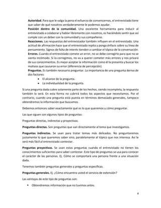 4
Autoridad. Para que le valga la pena el esfuerzo de convencernos, el entrevistado tiene
que saber de qué nosotros verdaderamente le podemos ayudar.
Posición dentro de la comunidad. Una excelente herramienta para inducir al
entrevistado a colaborar y hablar libremente con nosotros, es haciéndolo sentir que así
cumple con un deber con la comunidad y sus compañeros.
Reacciones. Las respuestas del entrevistador también influyen en el entrevistado. Una
actitud de afirmación hace que el entrevistado repita y ponga énfasis sobre su línea de
pensamiento. Signos de falta de interés tienden a cambiar el tópico de la conversación.
Errores. Cuando el entrevistado comete un error, no se debe corregirlo para que no se
sienta incómodo. Si lo corregimos, no va a querer cometer más errores y nos privará
de sus conocimientos. Es mejor aceptar la información como él la presenta y buscar los
motivos que causaron su error (diferencia de percepción).
Preguntas. Es también necesario preguntar. La importancia de una pregunta deriva de
dos factores:
 El alcance de la pregunta.
 La individualidad de la pregunta.
Si una pregunta dada cubre solamente parte de los hechos, siendo incompleta, la respuesta
también lo será. En esta forma no cubrirá todos los aspectos que necesitamos. Por el
contrario, cuando una pregunta está puesta en términos demasiado generales, tampoco
obtendremos la información que buscamos.
Debemos entonces saber exactamente qué es lo que queremos y cómo preguntar.
Las que siguen son algunos tipos de preguntas:
Preguntas directas, indirectas y proyectivas.
Preguntas directas. Son preguntas que van directamente al tema que investigamos.
Preguntas indirectas. Se usan para tratar temas más delicados. No preguntaremos
justamente lo que queremos saber sino, paralelamente al tópico que nos interesa. Así le
será más fácil al entrevistado contestar.
Preguntas proyectivas. Se usan estas preguntas cuando el entrevistado no tienen los
conocimientos suficientes para saber contestar. Este tipo de preguntas se usa para conocer
el carácter de las personas. Ej. Cómo se comportará una persona frente a una situación
dada.
Tenemos también preguntas generales y preguntas específicas.
Preguntas generales. Ej. ¿Cómo encuentra usted el servicio de extensión?
Las ventajas de este tipo de preguntas son:
 Obtendremos información que no tuvimos antes.
 