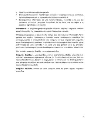 5
 Obtendremos información inesperada.
 El entrevistado se sentirá más libre para contestar y así conoceremos sus problemas,
incluyendo algunos que ni siquiera sospechábamos que tendría.
 Conseguiremos información de una manera indirecta. Teniendo ya la base del
problema, podremos comprobar la cualidad de los datos que nos llegan y su
exactitud o grado de equivocación.
Desventajas: Las preguntas generales pueden llevar una respuesta larga que contiene
poca información. Eso no pasa siempre, pero sí bastante a menudo.
Otra desventaja es que se ocupa mucho tiempo para obtener poca información. Por lo
general, uno empieza con preguntas generales y sigue con preguntas específicas. Sin
embargo, cuando el entrevistado se nota inseguro, hay que empezar con preguntas
específicas y seguir con generales. Preguntando sobre temas generales, haremos que el
entrevistado se sienta cómodo y nos dará una idea general sobre su problema
particular. Con las preguntas específicas llegaremos a conocer su problema más a fondo.
Hay también preguntas dirigidas y preguntas neutrales.
Preguntas dirigidas. Se usan cuando queremos guiar al entrevistado a un punto dado
sobre el cual queremos obtener más información. Con eso el entrevistado nos dará una
respuesta determinada. Se corre el riesgo, de que el entrevistado nos dirá lo que él cree
que queremos escuchar o, en otras palabras, que clase de pregunta podrá influir en las
respuestas del entrevistado.
Preguntas neutrales. Pueden ser sobre cualquier tema. No guían a alguna respuesta
específica.
 