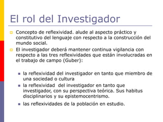 El rol del Investigador
 Concepto de reflexividad. alude al aspecto práctico y
constitutivo del lenguaje con respecto a la construcción del
mundo social.
 El investigador deberá mantener continua vigilancia con
respecto a las tres reflexividades que están involucradas en
el trabajo de campo (Guber):
 la reflexividad del investigador en tanto que miembro de
una sociedad o cultura
 la reflexividad del investigador en tanto que
investigador, con su perspectiva teórica. Sus habitus
disciplinarios y su epistemocentrismo.
 las reflexividades de la población en estudio.
 