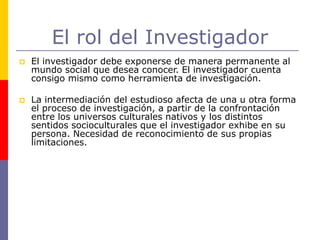 El rol del Investigador
 El investigador debe exponerse de manera permanente al
mundo social que desea conocer. El investigador cuenta
consigo mismo como herramienta de investigación.
 La intermediación del estudioso afecta de una u otra forma
el proceso de investigación, a partir de la confrontación
entre los universos culturales nativos y los distintos
sentidos socioculturales que el investigador exhibe en su
persona. Necesidad de reconocimiento de sus propias
limitaciones.
 