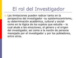 El rol del Investigador
 Las limitaciones pueden radicar tanto en la
perspectiva del investigador -su epistemocentrismo,
su determinación académica, cultural y social-
como en la lógica de los sujetos que estudia – lo
cual alude a las emociones, el género y el origen
del investigador, así como a la noción de persona
manejado por el investigador y por los pobladores,
entre otros.
 