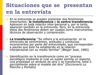 Situaciones que se presentan
en la entrevista
 En la entrevista se pueden presentar dos fenómenos
importantes: la transferencia y la contra transferencia.
Aparecen en toda relación inter-personal y, por lo tanto,
aparecen también en la entrevista. Pero, en la entrevista
estos dos fenómenos deben ser usados como instrumentos
técnicos de observación y comprensión.
 La transferencia: “Se refiere a la actualización en la
entrevista de sentimientos, actitudes y conductas
inconscientes por parte del entrevistado, que corresponden
a pautas que éste ha establecido en la relación
interpersonal con su medio familiar” (Bleger José, 1985)
 Identificación en la transferencia como un “proceso
psicológico mediante el cual un sujeto asimila un aspecto,
una propiedad un atributo de otro y se transforma, total o
parcialmente sobre el modelo del otro” (Diccionario La
Planche y Pontalis)
 