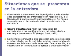 Situaciones que se presentan
en la entrevista
 Observando la transferencia el investigador puede acceder
a las expectativas del entrevistado con respecto a él, a la
fantasía de la entrevista del entrevistador, etc. Así mismo
se puede caer en la cuenta del nivel de resistencia a la
entrevista.
 Contra transferencia:“Son las respuestas del
entrevistador a las manifestaciones del entrevistado, el
efecto que tienen sobre él” (Bleger, José, 1985)
 Es inevitable e ineludible que aparezcan estos afectos sobre
el entrevistador, por lo cual debe incluirse como variable de
observación del campo de la entrevista. En esa medida, a la
observación en la entrevista se agrega la auto-observación
 