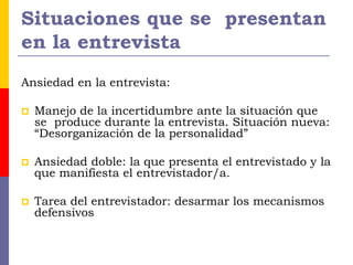 Situaciones que se presentan
en la entrevista
Ansiedad en la entrevista:
 Manejo de la incertidumbre ante la situación que
se produce durante la entrevista. Situación nueva:
“Desorganización de la personalidad”
 Ansiedad doble: la que presenta el entrevistado y la
que manifiesta el entrevistador/a.
 Tarea del entrevistador: desarmar los mecanismos
defensivos
 
