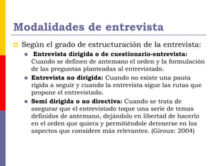 Modalidades de entrevista
 Según el grado de estructuración de la entrevista:
 Entrevista dirigida o de cuestionario-entrevista:
Cuando se definen de antemano el orden y la formulación
de las preguntas planteadas al entrevistado.
 Entrevista no dirigida: Cuando no existe una pauta
rígida a seguir y cuando la entrevista sigue las rutas que
propone el entrevistado.
 Semi dirigida o no directiva: Cuando se trata de
asegurar que el entrevistado toque una serie de temas
definidos de antemano, dejándolo en libertad de hacerlo
en el orden que quiera y permitiéndole detenerse en los
aspectos que considere más relevantes. (Giroux: 2004)
 