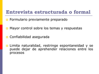 Entrevista estructurada o formal
 Formulario previamente preparado
 Mayor control sobre los temas y respuestas
 Confiabilidad asegurada
 Limita naturalidad, restringe espontaneidad y se
puede dejar de aprehender relaciones entre los
procesos
 