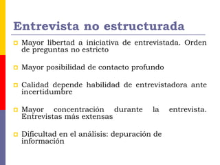 Entrevista no estructurada
 Mayor libertad a iniciativa de entrevistada. Orden
de preguntas no estricto
 Mayor posibilidad de contacto profundo
 Calidad depende habilidad de entrevistadora ante
incertidumbre
 Mayor concentración durante la entrevista.
Entrevistas más extensas
 Dificultad en el análisis: depuración de
información
 