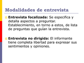 Modalidades de entrevista
 Entrevista focalizada: Se especifica y
detalla aspectos a preguntar.
Establecimiento, en torno a estos, de lista
de preguntas que guían la entrevista.
 Entrevista no dirigida: El informante
tiene completa libertad para expresar sus
sentimientos y opiniones.
 