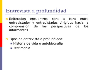 Entrevista a profundidad
 Reiterados encuentros cara a cara entre
entrevistador y entrevistadas dirigidos hacia la
comprensión de las perspectivas de los
informantes
 Tipos de entrevista a profundidad:
 Historia de vida o autobiografía
 Testimonio
 