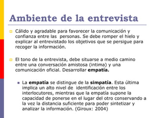 Ambiente de la entrevista
 Cálido y agradable para favorecer la comunicación y
confianza entre las personas. Se debe romper el hielo y
explicar al entrevistado los objetivos que se persigue para
recoger la información.
 El tono de la entrevista, debe situarse a medio camino
entre una conversación amistosa (intima) y una
comunicación oficial. Desarrollar empatía.
 La empatía se distingue de la simpatía. Esta última
implica un alto nivel de identificación entre los
interlocutores, mientras que la empatía supone la
capacidad de ponerse en el lugar del otro conservando a
la vez la distancia suficiente para poder sintetizar y
analizar la información. (Giroux: 2004)
 