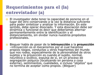 Requerimientos para el (la)
entrevistador (a)
 El investigador debe tener la capacidad de ponerse en el
lugar del otro conservando a la vez la distancia suficiente
para poder sintetizar y analizar la información. En este
sentido, debe operar disociado. Y esta disociación debe ser
dinámica y funcional es decir que deberíamos alternar
permanentemente entre la identificación y el
distanciamiento, sin olvidar nunca nuestros propósitos
profesionales.
 Bleguer habla de pasar de la introyección a la proyección
–introyección es el mecanismos por el cual hacemos
propios rasgos, conductas u otros fragmentos del mundo
que nos rodea, especialmente de la personalidad de otros
sujetos y la proyección es cuando el sujeto, normal,
neurótico o sicótico, expulsa de sí, en un proceso de
segregación psíquica (localizando en persona o cosa
externa), sentimientos, cualidades, e incluso "objetos" que
no termina de aceptar como propios. (Bleguer)
 
