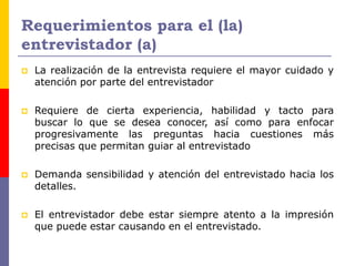 Requerimientos para el (la)
entrevistador (a)
 La realización de la entrevista requiere el mayor cuidado y
atención por parte del entrevistador
 Requiere de cierta experiencia, habilidad y tacto para
buscar lo que se desea conocer, así como para enfocar
progresivamente las preguntas hacia cuestiones más
precisas que permitan guiar al entrevistado
 Demanda sensibilidad y atención del entrevistado hacia los
detalles.
 El entrevistador debe estar siempre atento a la impresión
que puede estar causando en el entrevistado.
 