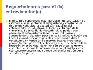 Requerimientos para el (la)
entrevistador (a)
 El encuadre supone una estandarización de la situación de
estímulo que se le ofrece al entrevistado y consta de las
siguientes variables: la actitud técnica, el rol del
entrevistador, los objetivos, el lugar y el tiempo de la
entrevista. Se trata de dar determinadas pautas que
permitan al entrevistador tener un control básico y
adecuado de la situación para que sea productiva según sus
fines. Las modificaciones posibles del encuadre deben
constituirse en variables a observar. Esto es importante
porque forman parte del contexto en el que se desarrolla la
situación de entrevista. Es en función de estos contextos
que aflora o emerge la información sobre el sujeto y es en
ese contexto determinado donde dicha información tiene
sentido. (Bleguer)
 
