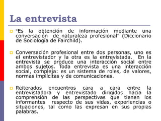 La entrevista
 “Es la obtención de información mediante una
conversación de naturaleza profesional” (Diccionario
de Sociología de Fairchild).
 Conversación profesional entre dos personas, uno es
el entrevistador y la otra es la entrevistada. En la
entrevista se produce una interacción social entre
ambos sujetos. Toda entrevista es una interacción
social, compleja: es un sistema de roles, de valores,
normas implícitas y de comunicaciones.
 Reiterados encuentros cara a cara entre la
entrevistadora y entrevistado dirigidos hacia la
comprensión de las perspectivas que tienen los
informantes respecto de sus vidas, experiencias o
situaciones, tal como las expresan en sus propias
palabras.
 