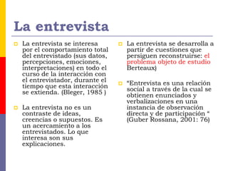 La entrevista
 La entrevista se interesa
por el comportamiento total
del entrevistado (sus datos,
percepciones, emociones,
interpretaciones) en todo el
curso de la interacción con
el entrevistador, durante el
tiempo que esta interacción
se extienda. (Bleger, 1985 )
 La entrevista no es un
contraste de ideas,
creencias o supuestos. Es
un acercamiento a los
entrevistados. Lo que
interesa son sus
explicaciones.
 La entrevista se desarrolla a
partir de cuestiones que
persiguen reconstruirse: el
problema objeto de estudio
Berteaux)
 “Entrevista es una relación
social a través de la cual se
obtienen enunciados y
verbalizaciones en una
instancia de observación
directa y de participación “
(Guber Rossana, 2001: 76)
 