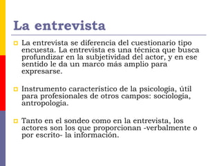 La entrevista
 La entrevista se diferencia del cuestionario tipo
encuesta. La entrevista es una técnica que busca
profundizar en la subjetividad del actor, y en ese
sentido le da un marco más amplio para
expresarse.
 Instrumento característico de la psicología, útil
para profesionales de otros campos: sociología,
antropología.
 Tanto en el sondeo como en la entrevista, los
actores son los que proporcionan -verbalmente o
por escrito- la información.
 