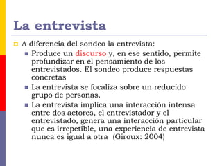 La entrevista
 A diferencia del sondeo la entrevista:
 Produce un discurso y, en ese sentido, permite
profundizar en el pensamiento de los
entrevistados. El sondeo produce respuestas
concretas
 La entrevista se focaliza sobre un reducido
grupo de personas.
 La entrevista implica una interacción intensa
entre dos actores, el entrevistador y el
entrevistado, genera una interacción particular
que es irrepetible, una experiencia de entrevista
nunca es igual a otra (Giroux: 2004)
 