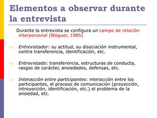 Elementos a observar durante
la entrevista
Durante la entrevista se configura un campo de relación
interpersonal (Bleguer, 1985)
a) Entrevistador: su actitud, su disociación instrumental,
contra transferencia, identificación, etc.
b) Entrevistado: transferencia, estructuras de conducta,
rasgos de carácter, ansiedades, defensas, etc.
c) Interacción entre participantes: interacción entre los
participantes, el proceso de comunicación (proyección,
introyección, identificación, etc.) el problema de la
ansiedad, etc.
 