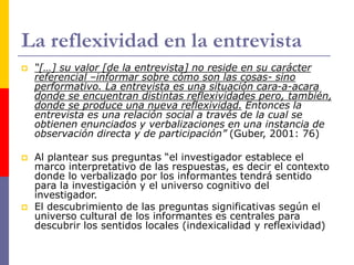 La reflexividad en la entrevista
 “[…] su valor [de la entrevista] no reside en su carácter
referencial –informar sobre cómo son las cosas- sino
performativo. La entrevista es una situación cara-a-acara
donde se encuentran distintas reflexividades pero, también,
donde se produce una nueva reflexividad. Entonces la
entrevista es una relación social a través de la cual se
obtienen enunciados y verbalizaciones en una instancia de
observación directa y de participación” (Guber, 2001: 76)
 Al plantear sus preguntas “el investigador establece el
marco interpretativo de las respuestas, es decir el contexto
donde lo verbalizado por los informantes tendrá sentido
para la investigación y el universo cognitivo del
investigador.
 El descubrimiento de las preguntas significativas según el
universo cultural de los informantes es centrales para
descubrir los sentidos locales (indexicalidad y reflexividad)
 