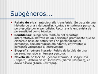 Subgéneros... Relato de vida : autobiografía transferida. Se trata de una historia de una vida peculiar, contada en primera persona, pero escrita por el periodista. Recurre a la entrevista de personalidad como técnica. Semblanza : subgénero también del reportaje interpretativo. Retrato de un personaje prominente que se elabora a base de entrevistas de personalidad al personaje, documentación abundante, entrevistas a personas vinculadas al entrevistado. Biografía : género literario. Relato de la vida de una persona, narrado en tercera persona. Novela de no ficción : género literario.  A sangre fría  (Capote),  Noticia de un secuestro  (García Márquez),  La novia oscura  (Laura Restrepo). 