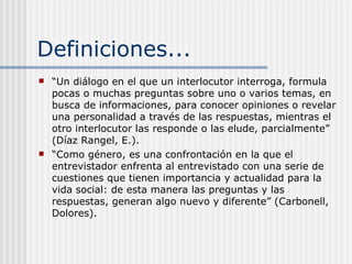 Definiciones... “ Un diálogo en el que un interlocutor interroga, formula pocas o muchas preguntas sobre uno o varios temas, en busca de informaciones, para conocer opiniones o revelar una personalidad a través de las respuestas, mientras el otro interlocutor las responde o las elude, parcialmente” (Díaz Rangel, E.). “ Como género, es una confrontación en la que el entrevistador enfrenta al entrevistado con una serie de cuestiones que tienen importancia y actualidad para la vida social: de esta manera las preguntas y las respuestas, generan algo nuevo y diferente” (Carbonell, Dolores).  
