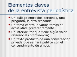 Elementos claves  de la entrevista periodística Un diálogo entre dos personas, una pregunta, la otra responde Un tema central o varios temas de actualidad, preferentemente Un interlocutor que tiene algún valor referencial (prominencia) Un texto producto de una conversación privada que se hará público con el consentimiento de ambos 