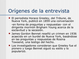 Orígenes de la entrevista El periodista Horace Greeley, del  Tribune , de Nueva York, publicó en 1859 una conversación  -en forma de preguntas y respuestas- con el dirigente mormón Brigham Young acerca de la esclavitud y la secesión. James Gordon Bennet reseñó un crimen en 1936 acaecido en un burdel de Nueva York, basándose en las preguntas y respuestas de Rosina Towsend, una testigo del hecho. Los investigadores consideran que Greeley fue el pionero y luego Bennet siguió su estilo y lo popularizó. 