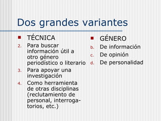 Dos grandes variantes TÉCNICA Para buscar información útil a otro género periodístico o literario Para apoyar una investigación Como herramienta de otras disciplinas (reclutamiento de personal, interroga-torios, etc.) GÉNERO De información De opinión De personalidad 
