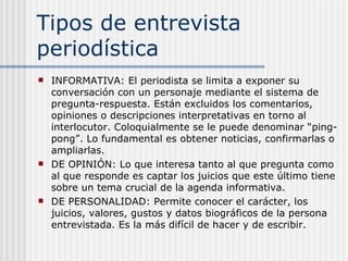 Tipos de entrevista periodística INFORMATIVA: El periodista se limita a exponer su conversación con un personaje mediante el sistema de pregunta-respuesta. Están excluidos los comentarios, opiniones o descripciones interpretativas en torno al interlocutor. Coloquialmente se le puede denominar “ping-pong”. Lo fundamental es obtener noticias, confirmarlas o ampliarlas. DE OPINIÓN: Lo que interesa tanto al que pregunta como al que responde es captar los juicios que este último tiene sobre un tema crucial de la agenda informativa. DE PERSONALIDAD: Permite conocer el carácter, los juicios, valores, gustos y datos biográficos de la persona entrevistada. Es la más difícil de hacer y de escribir. 