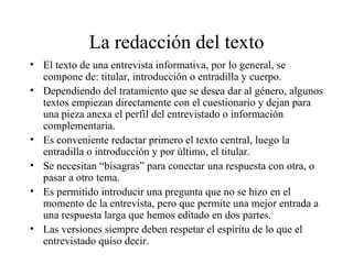 La redacción del texto El texto de una entrevista informativa, por lo general, se compone de: titular, introducción o entradilla y cuerpo. Dependiendo del tratamiento que se desea dar al género, algunos textos empiezan directamente con el cuestionario y dejan para una pieza anexa el perfil del entrevistado o información complementaria. Es conveniente redactar primero el texto central, luego la entradilla o introducción y por último, el titular. Se necesitan “bisagras” para conectar una respuesta con otra, o pasar a otro tema. Es permitido introducir una pregunta que no se hizo en el momento de la entrevista, pero que permite una mejor entrada a una respuesta larga que hemos editado en dos partes. Las versiones siempre deben respetar el espíritu de lo que el entrevistado quiso decir. 