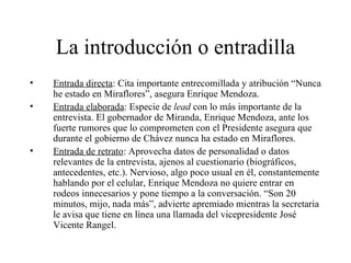 La introducción o entradilla Entrada directa : Cita importante entrecomillada y atribución “Nunca he estado en Miraflores”, asegura Enrique Mendoza. Entrada elaborada : Especie de  lead  con lo más importante de la entrevista. El gobernador de Miranda, Enrique Mendoza, ante los fuerte rumores que lo comprometen con el Presidente asegura que durante el gobierno de Chávez nunca ha estado en Miraflores. Entrada de retrato : Aprovecha datos de personalidad o datos relevantes de la entrevista, ajenos al cuestionario (biográficos, antecedentes, etc.). Nervioso, algo poco usual en él, constantemente hablando por el celular, Enrique Mendoza no quiere entrar en rodeos innecesarios y pone tiempo a la conversación. “Son 20 minutos, mijo, nada más”, advierte apremiado mientras la secretaria le avisa que tiene en línea una llamada del vicepresidente José Vicente Rangel. 