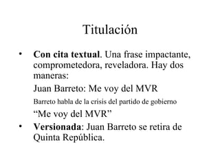 Titulación Con cita textual . Una frase impactante, comprometedora, reveladora. Hay dos maneras: Juan Barreto: Me voy del MVR Barreto habla de la crisis del partido de gobierno “ Me voy del MVR” Versionada : Juan Barreto se retira de Quinta República. 