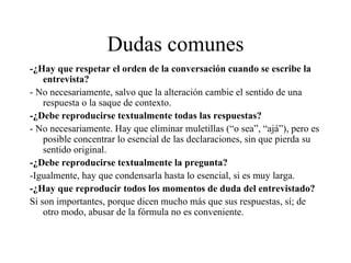 Dudas comunes -¿Hay que respetar el orden de la conversación cuando se escribe la entrevista? - No necesariamente, salvo que la alteración cambie el sentido de una respuesta o la saque de contexto. -¿Debe reproducirse textualmente todas las respuestas? - No necesariamente. Hay que eliminar muletillas (“o sea”, “ajá”), pero es posible concentrar lo esencial de las declaraciones, sin que pierda su sentido original. -¿Debe reproducirse textualmente la pregunta? -Igualmente, hay que condensarla hasta lo esencial, si es muy larga. -¿Hay que reproducir todos los momentos de duda del entrevistado? Si son importantes, porque dicen mucho más que sus respuestas, sí; de otro modo, abusar de la fórmula no es conveniente. 
