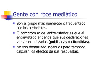 Gente con roce mediático Son el grupo más numeroso o frecuentado por los periodistas. El compromiso del entrevistador es que el entrevistado entienda que sus declaraciones van a ser utilizadas (publicadas o difundidas). No son demasiado ingenuos pero tampoco calculan los efectos de sus respuestas. 