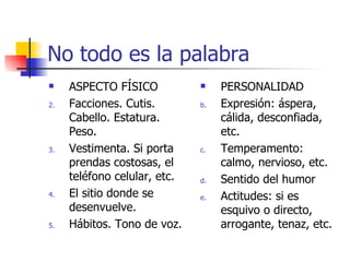 No todo es la palabra ASPECTO FÍSICO Facciones. Cutis. Cabello. Estatura. Peso. Vestimenta. Si porta prendas costosas, el teléfono celular, etc. El sitio donde se desenvuelve. Hábitos. Tono de voz. PERSONALIDAD Expresión: áspera, cálida, desconfiada, etc. Temperamento: calmo, nervioso, etc. Sentido del humor Actitudes: si es esquivo o directo, arrogante, tenaz, etc. 