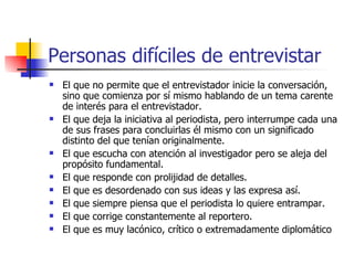 Personas difíciles de entrevistar El que no permite que el entrevistador inicie la conversación, sino que comienza por sí mismo hablando de un tema carente de interés para el entrevistador. El que deja la iniciativa al periodista, pero interrumpe cada una de sus frases para concluirlas él mismo con un significado distinto del que tenían originalmente. El que escucha con atención al investigador pero se aleja del propósito fundamental. El que responde con prolijidad de detalles. El que es desordenado con sus ideas y las expresa así. El que siempre piensa que el periodista lo quiere entrampar. El que corrige constantemente al reportero .  El que es muy lacónico, crítico o extremadamente diplomático 