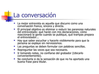 La conversación La mejor entrevista es aquella que discurre como una conversación franca, sincera y directa. El principal objetivo es eliminar o reducir las paranoias naturales del entrevistado: qué harán con mis declaraciones, cómo reaccionará la gente cuando se publique, qué trampas prepara el entrevistador... Hay que saber escuchar y hacerlo visiblemente para que la persona se explaye sin nerviosismos. Las preguntas se deben formular con palabras sencillas. Repreguntar las veces que sea necesario. Ir tomando notas, no confiarse del grabador (Ubicarlo convenientemente). No concluirla si da la sensación de que no ha aportado una buena frase para titular. 