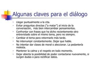 Algunas claves para el diálogo Llegar puntualmente a la cita. Evitar preguntas directas  (“a matar”) al inicio de la conversación,  más bien intercambiar pensamientos. Confrontar con frases que ha dicho recientemente otro entrevistado sobre el mismo tema , pero no siempre . Cambiar el tema para  retormarlo  más tarde. No interrumpir constantemente. Dejar que hable. No intentar dar clases de moral o aleccionar. La pedantería molesta. Mantener la calma y el respeto en todo momento. Dejar abierta la posibilidad de poder contactarse nuevamente, si surgen dudas o para rectificar datos. 